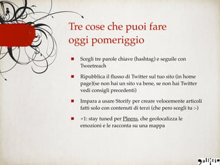Scegli tre parole chiave (hashtag) e seguile con
Tweetreach
Ripubblica il ﬂusso di Twitter sul tuo sito (in home
page)(se non hai un sito va bene, se non hai Twitter
vedi consigli precedenti)
Impara a usare Storify per creare velocemente articoli
fatti solo con contenuti di terzi (che pero scegli tu :-)
+1: stay tuned per Pleens, che geolocalizza le
emozioni e le racconta su una mappa
Tre cose che puoi fare
oggi pomeriggio
 