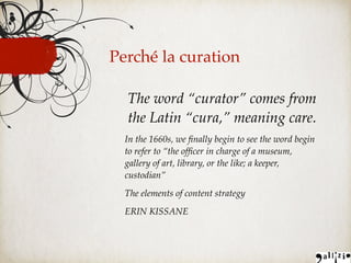 Perché la curation
The word “curator” comes from
the Latin “cura,” meaning care.
In the 1660s, we ﬁnally begin to see the word begin
to refer to “the ofﬁcer in charge of a museum,
gallery of art, library, or the like; a keeper,
custodian”
The elements of content strategy
ERIN KISSANE
 