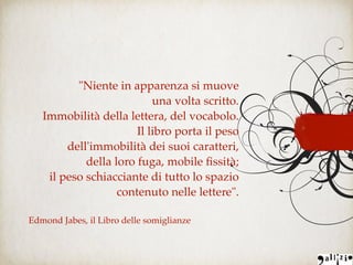 "Niente in apparenza si muove
una volta scritto.
Immobilità della lettera, del vocabolo.
Il libro porta il peso
dell'immobilità dei suoi caratteri,
della loro fuga, mobile ﬁssità;
il peso schiacciante di tutto lo spazio
contenuto nelle lettere".
Edmond Jabes, il Libro delle somiglianze
 
