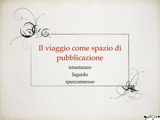 Il viaggio come spazio di
pubblicazione
istantaneo
liquido
iperconnesso
 