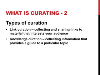 WHAT IS CURATING - 2 
Types of curation 
• Link curation – collecting and sharing links to 
material that interests your audience 
• Knowledge curation – collecting information that 
provides a guide to a particular topic 
 