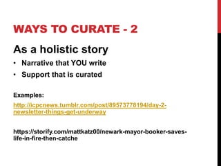 WAYS TO CURATE - 2 
As a holistic story 
• Narrative that YOU write 
• Support that is curated 
Examples: 
http://icpcnews.tumblr.com/post/89573778194/day-2- 
newsletter-things-get-underway 
https://storify.com/mattkatz00/newark-mayor-booker-saves-life- 
in-fire-then-catche 
 