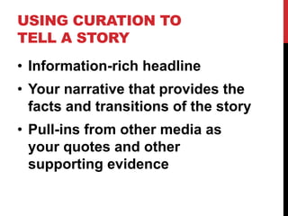USING CURATION TO 
TELL A STORY 
• Information-rich headline 
• Your narrative that provides the 
facts and transitions of the story 
• Pull-ins from other media as 
your quotes and other 
supporting evidence 
 