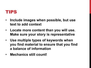TIPS 
• Include images when possible, but use 
text to add context 
• Locate more content than you will use. 
Make sure your story is representative 
• Use multiple types of keywords when 
you find material to ensure that you find 
a balance of information 
• Mechanics still count! 
