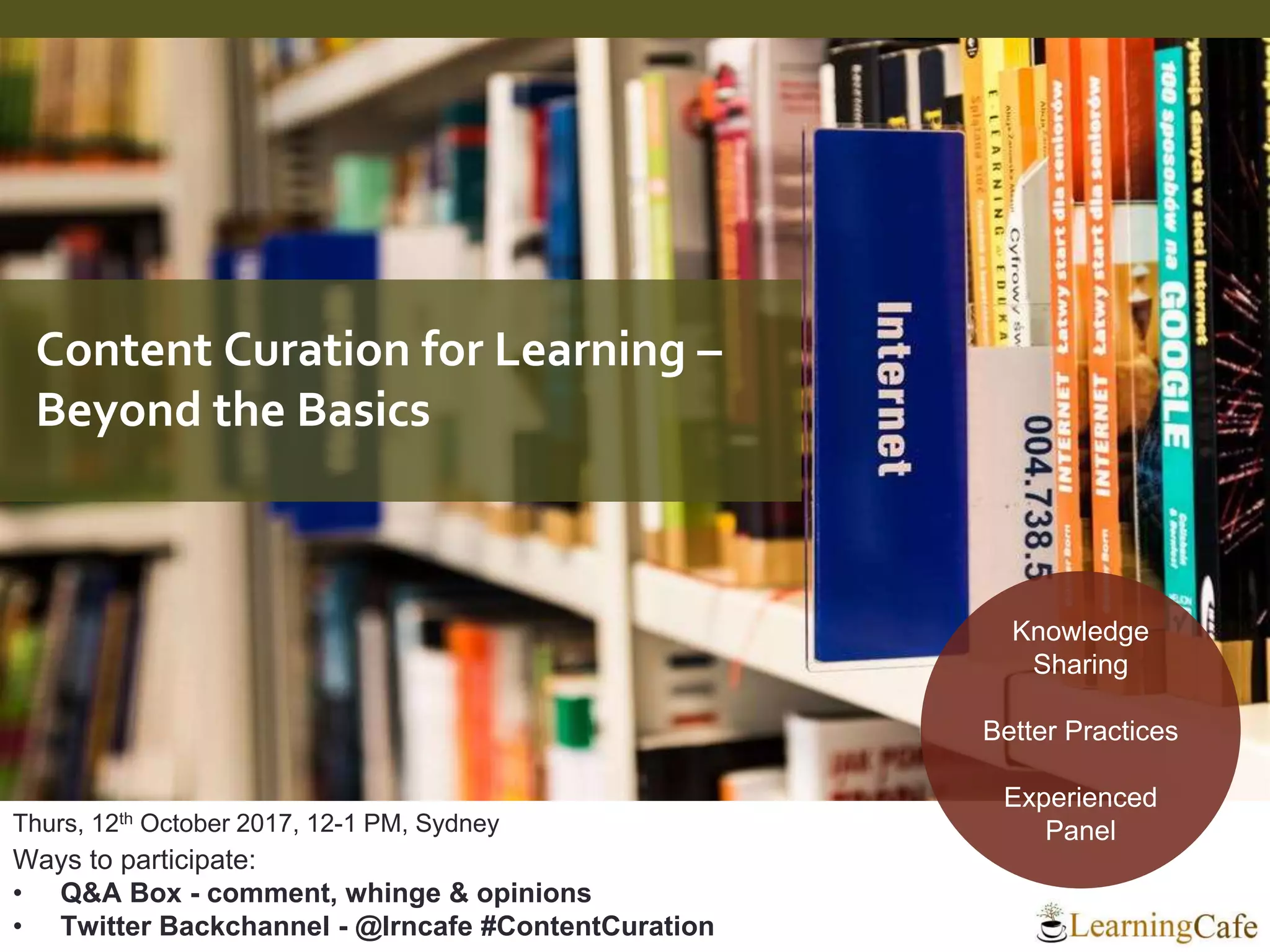 Thurs, 12th October 2017, 12-1 PM, Sydney
Ways to participate:
• Q&A Box - comment, whinge & opinions
• Twitter Backchannel - @lrncafe #ContentCuration
Knowledge
Sharing
Better Practices
Experienced
Panel
Content Curation for Learning –
Beyond the Basics
 
