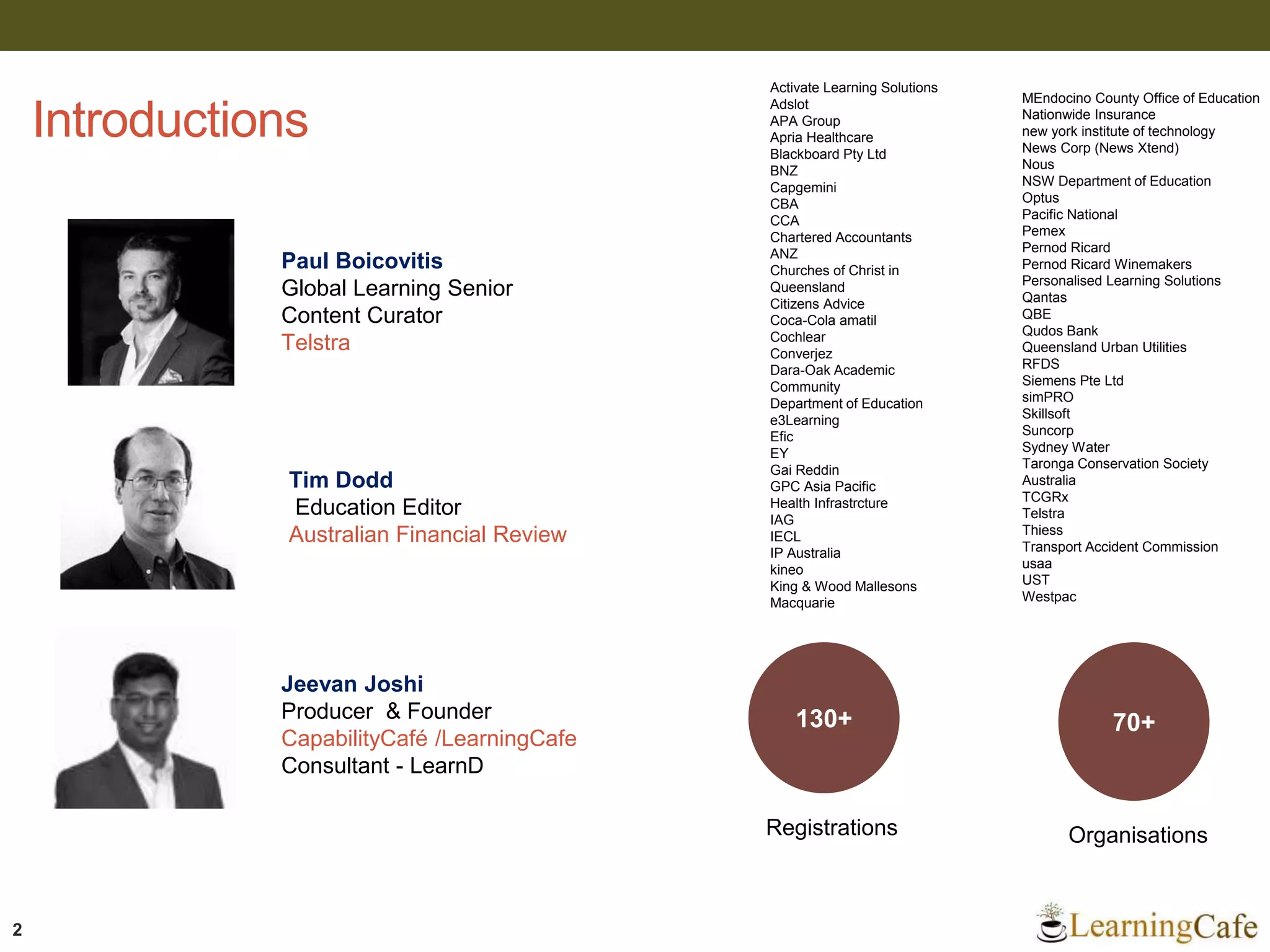 2
Introductions
Activate Learning Solutions
Adslot
APA Group
Apria Healthcare
Blackboard Pty Ltd
BNZ
Capgemini
CBA
CCA
Chartered Accountants
ANZ
Churches of Christ in
Queensland
Citizens Advice
Coca-Cola amatil
Cochlear
Converjez
Dara-Oak Academic
Community
Department of Education
e3Learning
Efic
EY
Gai Reddin
GPC Asia Pacific
Health Infrastrcture
IAG
IECL
IP Australia
kineo
King & Wood Mallesons
Macquarie
Paul Boicovitis
Global Learning Senior
Content Curator
Telstra
Tim Dodd
Education Editor
Australian Financial Review
Jeevan Joshi
Producer & Founder
CapabilityCafé /LearningCafe
Consultant - LearnD
MEndocino County Office of Education
Nationwide Insurance
new york institute of technology
News Corp (News Xtend)
Nous
NSW Department of Education
Optus
Pacific National
Pemex
Pernod Ricard
Pernod Ricard Winemakers
Personalised Learning Solutions
Qantas
QBE
Qudos Bank
Queensland Urban Utilities
RFDS
Siemens Pte Ltd
simPRO
Skillsoft
Suncorp
Sydney Water
Taronga Conservation Society
Australia
TCGRx
Telstra
Thiess
Transport Accident Commission
usaa
UST
Westpac
130+ 70+
Registrations Organisations
 