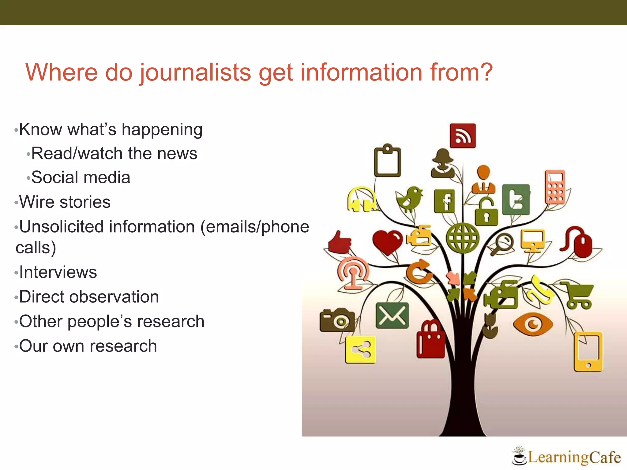 Where do journalists get information from?
•Know what’s happening
•Read/watch the news
•Social media
•Wire stories
•Unsolicited information (emails/phone
calls)
•Interviews
•Direct observation
•Other people’s research
•Our own research
 
