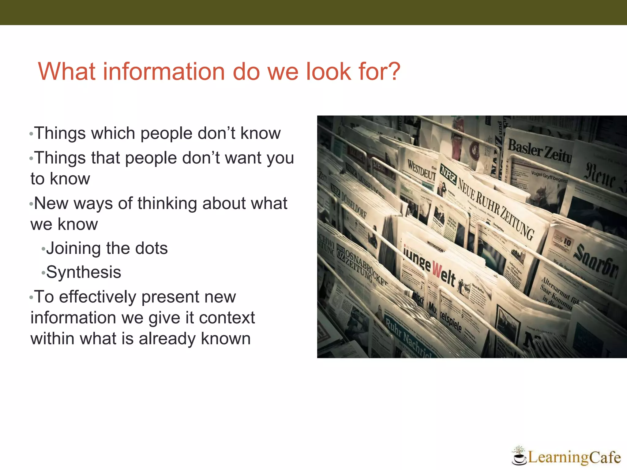 What information do we look for?
•Things which people don’t know
•Things that people don’t want you
to know
•New ways of thinking about what
we know
•Joining the dots
•Synthesis
•To effectively present new
information we give it context
within what is already known
 