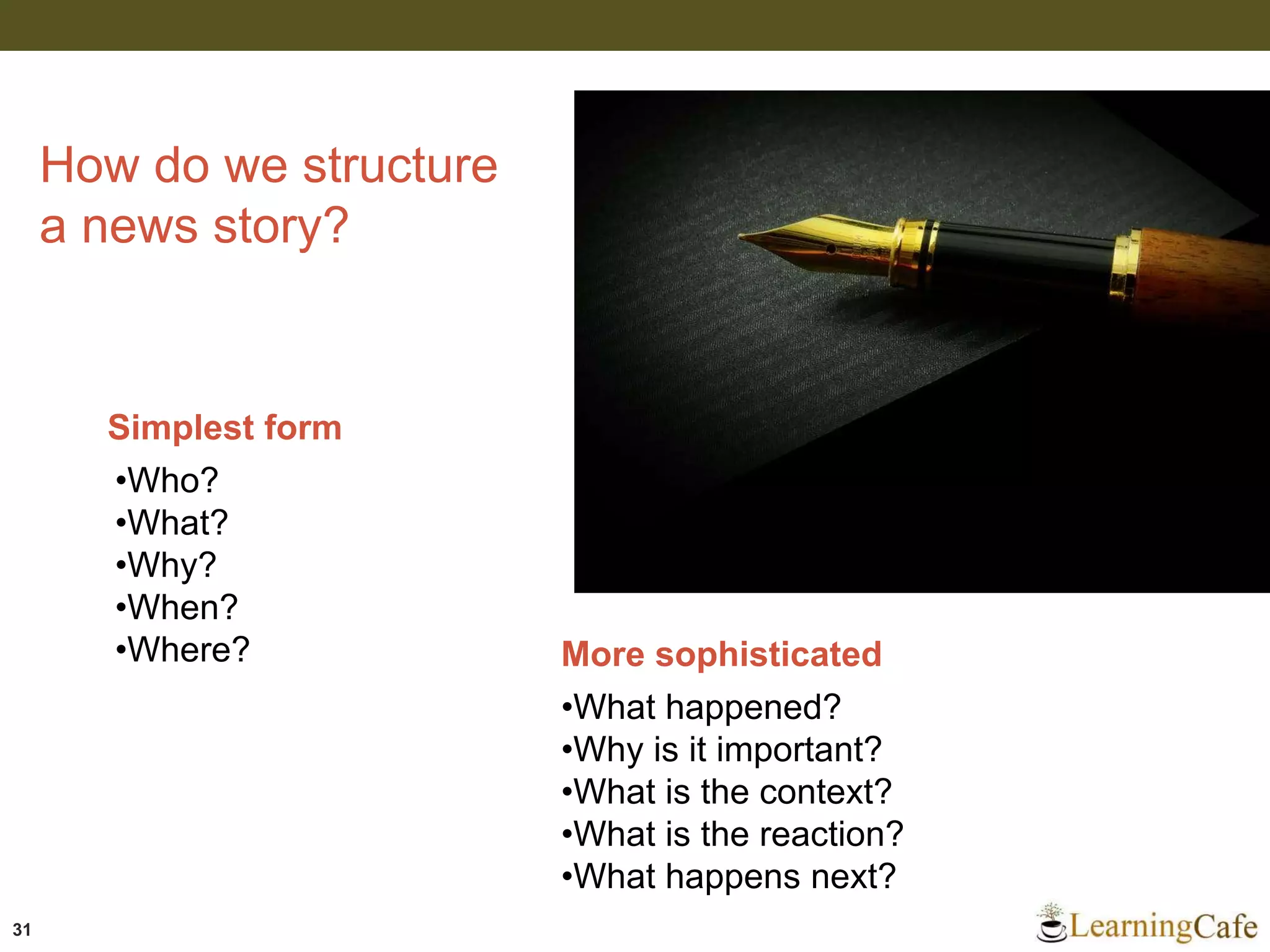 31
How do we structure
a news story?
Simplest form
•Who?
•What?
•Why?
•When?
•Where? More sophisticated
•What happened?
•Why is it important?
•What is the context?
•What is the reaction?
•What happens next?
 