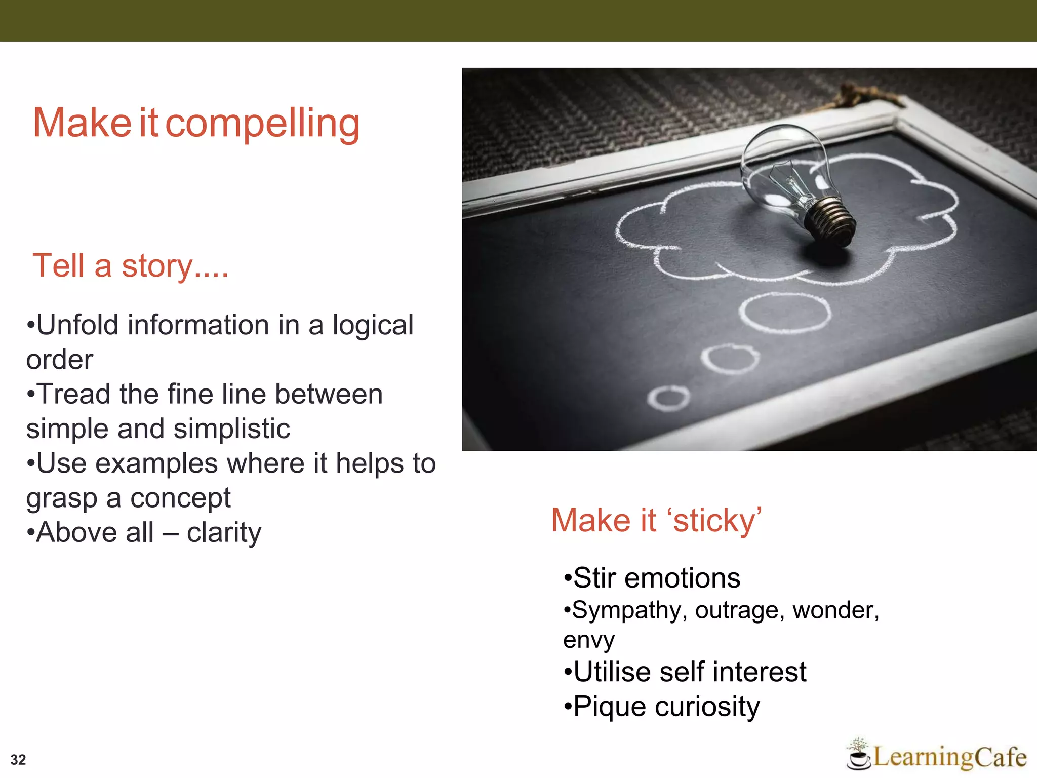 32
Makeitcompelling
Tell a story....
•Unfold information in a logical
order
•Tread the fine line between
simple and simplistic
•Use examples where it helps to
grasp a concept
•Above all – clarity Make it ‘sticky’
•Stir emotions
•Sympathy, outrage, wonder,
envy
•Utilise self interest
•Pique curiosity
 