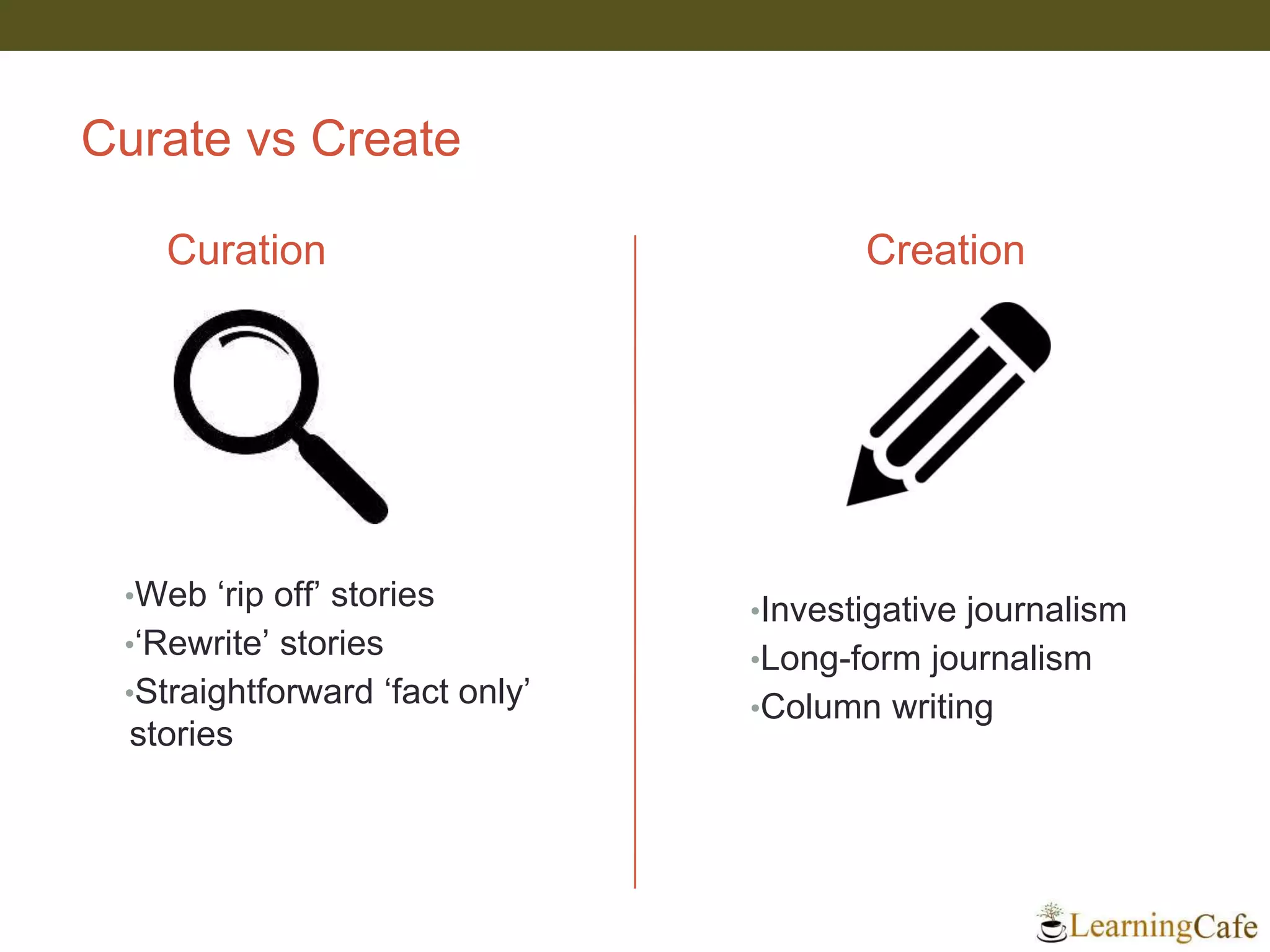 Curate vs Create
Curation
•Web ‘rip off’ stories
•‘Rewrite’ stories
•Straightforward ‘fact only’
stories
Creation
•Investigative journalism
•Long-form journalism
•Column writing
 