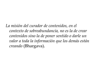 La misión del curador de contenidos, en el
contexto de sobreabundancia, no es la de crear
contenidos sino la de poner sentido o darle un
valor a toda la información que los demás están
creando (Bhargava).
 
