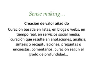 Sense making…
Creación de valor añadido
Curación basada en listas, en blogs o webs, en
tiempo real, en servicios social media;
curación que resulte en anotaciones, análisis,
síntesis o recapitulaciones, preguntas o
encuestas, comentarios; curación según el
grado de profundidad…
 