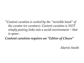 "Content curation is united by the “invisible hand” of
the curator (or curators). Content curation is NOT
simply pasting links into a social environment – that
is spam-.
Content curation requires an “Editor of Chaos”
Martin Smith
 