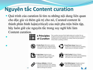 Nguyên tắc Content curation
 Quá trình của curation là tìm ra những nội dung liên quan
cho độc giả và thêm giá trị cho nó, Curated content là
thành phần bình luận(critical) của một pha trộn biên tập,
hãy luôn giữ các nguyên tắc trong suy nghĩ khi làm
Content curation.


seothetop.com
 