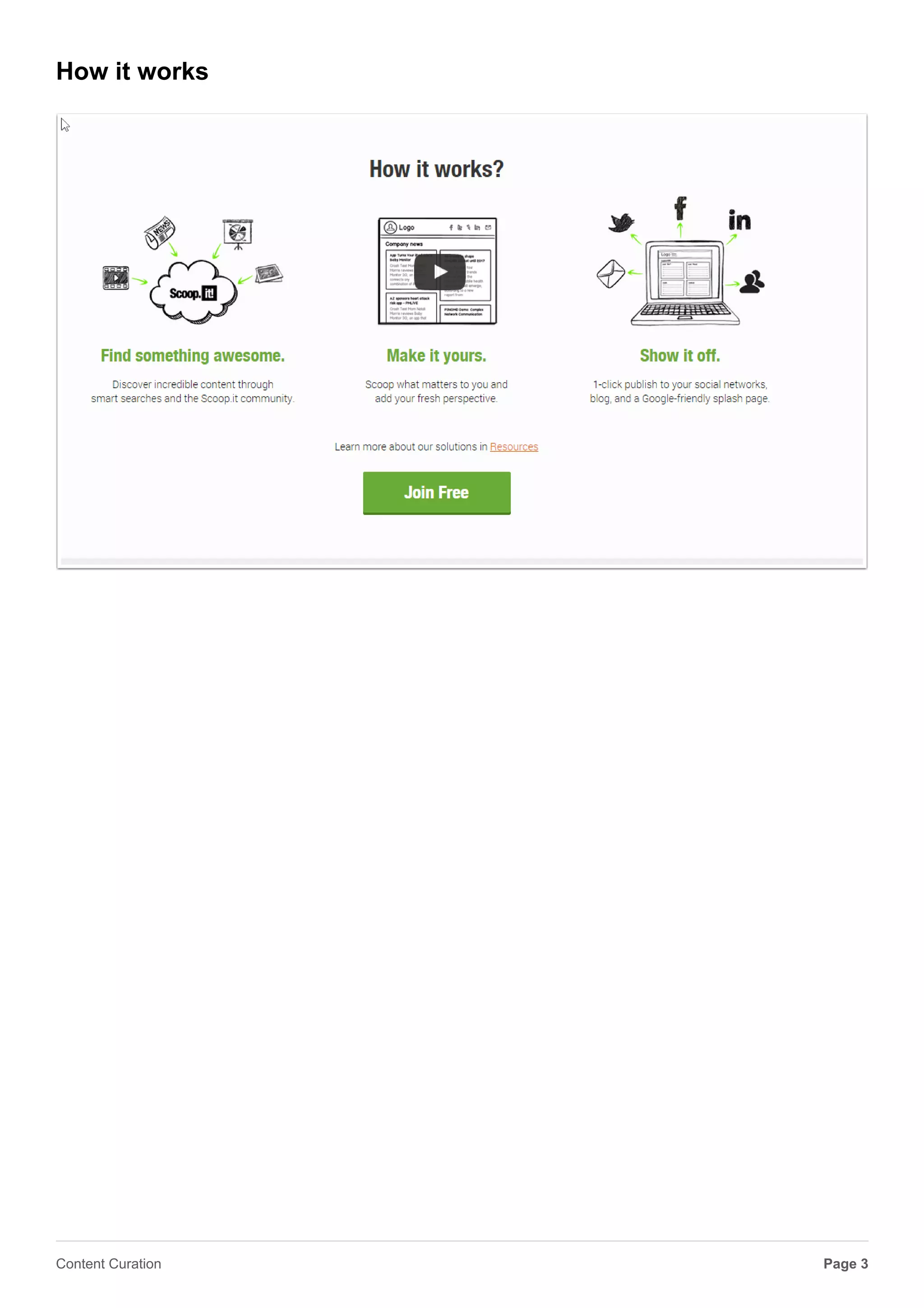 Scoop.it
Link http://www.scoop.it/
Scoop.it launched to the public in November 2011 and attracted more than 75 million people
during its first 18 months. We’re headquartered in San Francisco, Calif., with offices in Toulouse,
France.
Scoop.it fills the need that a growing number of people and businesses have to publish content in
an efficient and impacting way. By combining a big data semantic technology that helps them
quickly find relevant content with an easy-to-use social publishing platform, we help them show
their expertise, develop their online visibility, enrich their blogs or web sites, save time managing
their social media channels and build their communities of interests.
Page 3Content Curation
 