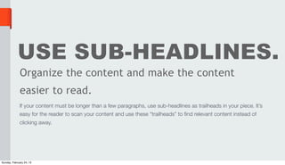 USE SUB-HEADLINES.
              Organize the content and make the content
              easier to read.
             If your content must be longer than a few paragraphs, use sub-headlines as trailheads in your piece. It’s
             easy for the reader to scan your content and use these “trailheads” to find relevant content instead of
             clicking away.




Sunday, February 24, 13
 