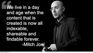 “            We live in a day
              and age when the
              content that is
              created is now all
              indexable,
              shareable and
              findable forever.
                      -Mitch Joel
Sunday, February 24, 13
 
