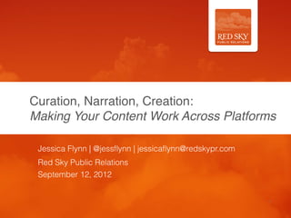 Curation, Narration, Creation: 
Making Your Content Work Across Platforms

 Jessica Flynn | @jessﬂynn | jessicaﬂynn@redskypr.com
 Red Sky Public Relations
 September 12, 2012


                                                        1
 