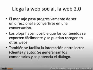 Llega la web social, la web 2.0
• El mensaje pasa progresivamente de ser
  unidireccional a convertirse en una
  conversación.
• Los blogs hacen posible que los contenidos se
  exporten fácilmente y se puedan recoger en
  otras webs
• También se facilita la interacción entre lector
  (cliente) y autor. Se generalizan los
  comentarios y se potencia el diálogo.
 
