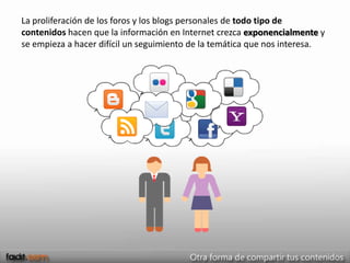 La proliferación de los foros y los blogs personales de todo tipo de
contenidos hacen que la información en Internet crezca exponencialmente y
se empieza a hacer difícil un seguimiento de la temática que nos interesa.
 