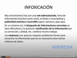 INFOXICACIÓN
Nos encontramos hoy con una red sobresaturada, llena de
información (muchas veces inútil, errónea o incompleta) y
publicidad molesta e inservible (spam, banners, pop-ups).
En un entorno así, la búsqueda de informaciones concretas se
hace dificultosa y la posterior clasificación de la información por
su corrección, calidad, etc. conlleva mucho trabajo.
Las empresas son quienes mayores problemas tienen para
encontrar la información que les es necesaria entre tantos
millones de datos.

                                               WIKIPEDIA
 