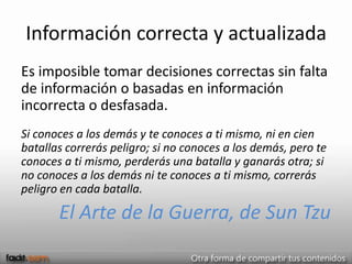 Información correcta y actualizada
Es imposible tomar decisiones correctas sin falta
de información o basadas en información
incorrecta o desfasada.
Si conoces a los demás y te conoces a ti mismo, ni en cien
batallas correrás peligro; si no conoces a los demás, pero te
conoces a ti mismo, perderás una batalla y ganarás otra; si
no conoces a los demás ni te conoces a ti mismo, correrás
peligro en cada batalla.

       El Arte de la Guerra, de Sun Tzu
 