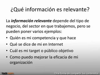 ¿Qué información es relevante?
La información relevante depende del tipo de
negocio, del sector en que trabajemos, pero se
pueden poner varios ejemplos:
• Quién es mi competencia y que hace
• Qué se dice de mi en Internet
• Cuál es mi target o público objetivo
• Como puedo mejorar la eficacia de mi
  organización
 