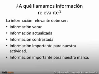 ¿A qué llamamos información
               relevante?
La información relevante debe ser:
• Información veraz
• Información actualizada
• Información contrastada
• Información importante para nuestra
  actividad.
• Información importante para nuestra marca.
 