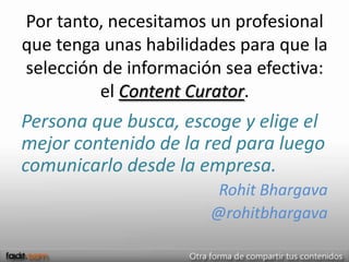 Por tanto, necesitamos un profesional
que tenga unas habilidades para que la
selección de información sea efectiva:
         el Content Curator.
Persona que busca, escoge y elige el
mejor contenido de la red para luego
comunicarlo desde la empresa.
                        Rohit Bhargava
                       @rohitbhargava
 