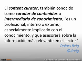 El content curator, también conocido
como curador de contenidos o
intermediario de conocimiento, “es un
profesional, interno o externo,
especialmente implicado con el
conocimiento, y que asesorará sobre la
información más relevante en el sector”
                             Dolors Reig
                                @dreig
 