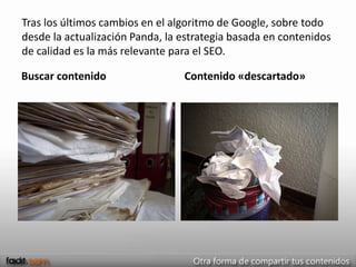 Tras los últimos cambios en el algoritmo de Google, sobre todo
desde la actualización Panda, la estrategia basada en contenidos
de calidad es la más relevante para el SEO.

Buscar contenido                 Contenido «descartado»
 