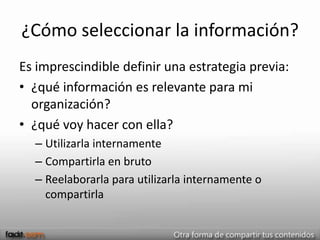 ¿Cómo seleccionar la información?
Es imprescindible definir una estrategia previa:
• ¿qué información es relevante para mi
  organización?
• ¿qué voy hacer con ella?
  – Utilizarla internamente
  – Compartirla en bruto
  – Reelaborarla para utilizarla internamente o
    compartirla
 