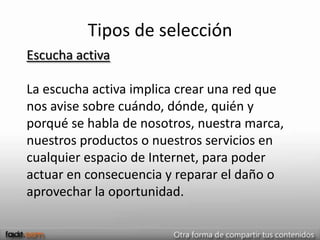 Tipos de selección
Escucha activa

La escucha activa implica crear una red que
nos avise sobre cuándo, dónde, quién y
porqué se habla de nosotros, nuestra marca,
nuestros productos o nuestros servicios en
cualquier espacio de Internet, para poder
actuar en consecuencia y reparar el daño o
aprovechar la oportunidad.
 