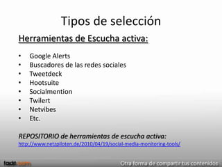 Tipos de selección
Herramientas de Escucha activa:
•   Google Alerts
•   Buscadores de las redes sociales
•   Tweetdeck
•   Hootsuite
•   Socialmention
•   Twilert
•   Netvibes
•   Etc.

REPOSITORIO de herramientas de escucha activa:
http://www.netzpiloten.de/2010/04/19/social-media-monitoring-tools/
 
