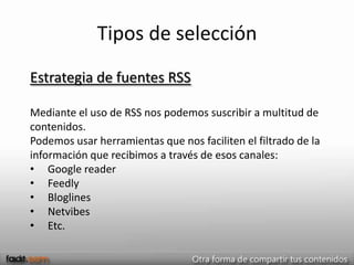 Tipos de selección
Estrategia de fuentes RSS

Mediante el uso de RSS nos podemos suscribir a multitud de
contenidos.
Podemos usar herramientas que nos faciliten el filtrado de la
información que recibimos a través de esos canales:
• Google reader
• Feedly
• Bloglines
• Netvibes
• Etc.
 