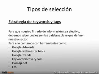 Tipos de selección
Estrategia de keywords y tags

Para que nuestro filtrado de información sea efectivo,
debemos saber cuales son las palabras clave que definen
nuestro sector.
Para ello contamos con herramientas como:
• Google Adwords
• Google webmaster tools
• Google Trends
• keyworddiscovery.com
• kwmap.net
• Etc.
 
