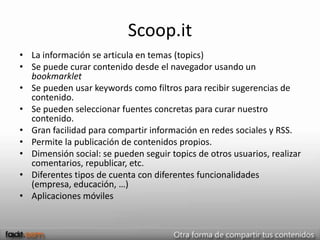 Scoop.it
• La información se articula en temas (topics)
• Se puede curar contenido desde el navegador usando un
  bookmarklet
• Se pueden usar keywords como filtros para recibir sugerencias de
  contenido.
• Se pueden seleccionar fuentes concretas para curar nuestro
  contenido.
• Gran facilidad para compartir información en redes sociales y RSS.
• Permite la publicación de contenidos propios.
• Dimensión social: se pueden seguir topics de otros usuarios, realizar
  comentarios, republicar, etc.
• Diferentes tipos de cuenta con diferentes funcionalidades
  (empresa, educación, …)
• Aplicaciones móviles
 