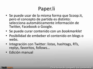 Paper.li
• Se puede usar de la misma forma que Scoop.it,
  pero el concepto de partida es distinto:
  selecciona automáticamente información de
  Twitter, Facebook o Google.
• Se puede curar contenido con un bookmarklet
• Posibilidad de embeber el contenido en blogs o
  webs.
• Integración con Twitter: listas, hashtags, RTs,
  replys, favoritos, follows…
• Edición manual
 