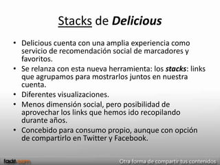 Stacks de Delicious
• Delicious cuenta con una amplia experiencia como
  servicio de recomendación social de marcadores y
  favoritos.
• Se relanza con esta nueva herramienta: los stacks: links
  que agrupamos para mostrarlos juntos en nuestra
  cuenta.
• Diferentes visualizaciones.
• Menos dimensión social, pero posibilidad de
  aprovechar los links que hemos ido recopilando
  durante años.
• Concebido para consumo propio, aunque con opción
  de compartirlo en Twitter y Facebook.
 