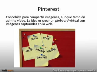 Pinterest
Concebida para compartir imágenes, aunque también
admite vídeo. La idea es crear un pinboard virtual con
imágenes capturadas en la web.
 