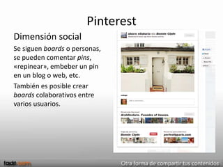 Pinterest
Dimensión social
Se siguen boards o personas,
se pueden comentar pins,
«repinear», embeber un pin
en un blog o web, etc.
También es posible crear
boards colaborativos entre
varios usuarios.
 