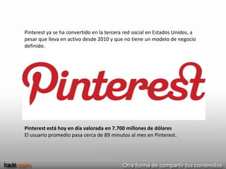Pinterest ya se ha convertido en la tercera red social en Estados Unidos, a
pesar que lleva en activo desde 2010 y que no tiene un modelo de negocio
definido.




Pinterest está hoy en día valorada en 7.700 millones de dólares
El usuario promedio pasa cerca de 89 minutos al mes en Pinterest.
 