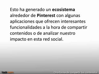 Esto ha generado un ecosistema
alrededor de Pinterest con algunas
aplicaciones que ofrecen interesantes
funcionalidades a la hora de compartir
contenidos o de analizar nuestro
impacto en esta red social.
 