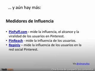 … y aún hay más:

Medidores de Influencia

• PinPuff.com - mide la influencia, el alcance y la
  viralidad de los usuarios en Pinterest.
• PinReach - mide la influencia de los usuarios.
• Repinly – mide la influencia de los usuarios en la
  red social Pinterest.


                                              Vía @vilmanuñez
 