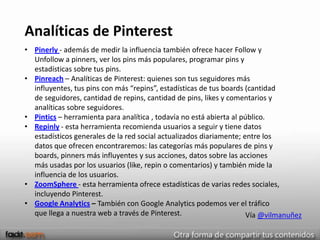 Analíticas de Pinterest
• Pinerly - además de medir la influencia también ofrece hacer Follow y
  Unfollow a pinners, ver los pins más populares, programar pins y
  estadísticas sobre tus pins.
• Pinreach – Analíticas de Pinterest: quienes son tus seguidores más
  influyentes, tus pins con más “repins”, estadísticas de tus boards (cantidad
  de seguidores, cantidad de repins, cantidad de pins, likes y comentarios y
  analíticas sobre seguidores.
• Pintics – herramienta para analítica , todavía no está abierta al público.
• Repinly - esta herramienta recomienda usuarios a seguir y tiene datos
  estadísticos generales de la red social actualizados diariamente; entre los
  datos que ofrecen encontraremos: las categorías más populares de pins y
  boards, pinners más influyentes y sus acciones, datos sobre las acciones
  más usadas por los usuarios (like, repin o comentarios) y también mide la
  influencia de los usuarios.
• ZoomSphere - esta herramienta ofrece estadísticas de varias redes sociales,
  incluyendo Pinterest.
• Google Analytics – También con Google Analytics podemos ver el tráfico
  que llega a nuestra web a través de Pinterest.                      Vía @vilmanuñez
 