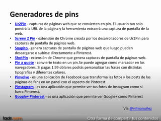 Generadores de pins
• Ur2Pin - capturas de páginas web que se convierten en pin. El usuario tan solo
  pondrá la URL de la página y la herramienta extraerá una captura de pantalla de la
  web.
• Screen 2 Pin - extensión de Chrome creada por los desarrolladores de Ur2Pin para
  capturas de pantalla de páginas web.
• Snapito - genera capturas de pantalla de páginas web que luego pueden
  descargarse o subirse directamente a Pinterest.
• ShotPin - extensión de Chrome que genera capturas de pantalla de páginas web.
• Pin a quote - convierte texto en un pin.Se puede agregar como marcador en los
  navegadores. Si pagas 1.99 dólares podrás personalizar las frases con distintas
  tipografías y diferentes colores.
• Pinvolve - es una aplicación de Facebook que transforma las fotos y los posts de las
  páginas de fans en un panel con el aspecto de Pinterest.
• Pinstagram - es una aplicación que permite ver tus fotos de Instagram como si
  fuera Pinterest.
• Google+ Pinterest - es una aplicación que permite ver Google+ como Pinterest

                                                                     Vía @vilmanuñez
 