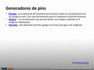Generadores de pins
• Pinview - es la aplicación de Facebook que convierte todas las actualizaciones de
  tus amigos en pins. Con esta herramienta verás tu Facebook al estilo de Pinterest
• PicSlice. – es una aplicación que permite dividir una imagen cuadrada en 9
  imágenes individuales.
• Picmarkr - esta aplicación permite agregar una marca de agua a las imágenes.




                                                                    Vía @vilmanuñez
 