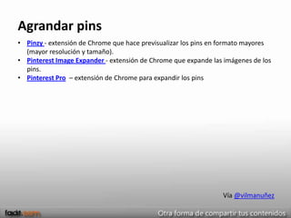 Agrandar pins
• Pinzy - extensión de Chrome que hace previsualizar los pins en formato mayores
  (mayor resolución y tamaño).
• Pinterest Image Expander - extensión de Chrome que expande las imágenes de los
  pins.
• Pinterest Pro – extensión de Chrome para expandir los pins




                                                                Vía @vilmanuñez
 