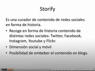 Storify
Es una curador de contenido de redes sociales
en forma de historia.
• Recoge en forma de historia contenido de
  distintas redes sociales: Twitter, Facebook,
  Instagram, Youtube y Flickr.
• Dimensión social y móvil
• Posibilidad de embeber el contenido en blogs.
 